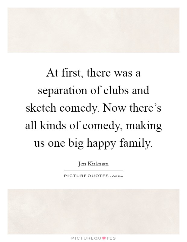 At first, there was a separation of clubs and sketch comedy. Now there's all kinds of comedy, making us one big happy family. Picture Quote #1