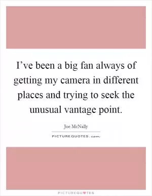 I’ve been a big fan always of getting my camera in different places and trying to seek the unusual vantage point Picture Quote #1