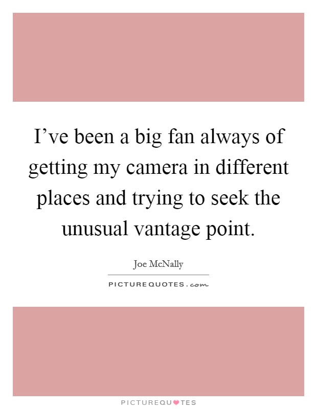 I've been a big fan always of getting my camera in different places and trying to seek the unusual vantage point. Picture Quote #1