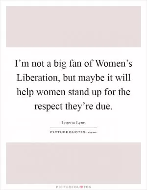 I’m not a big fan of Women’s Liberation, but maybe it will help women stand up for the respect they’re due Picture Quote #1