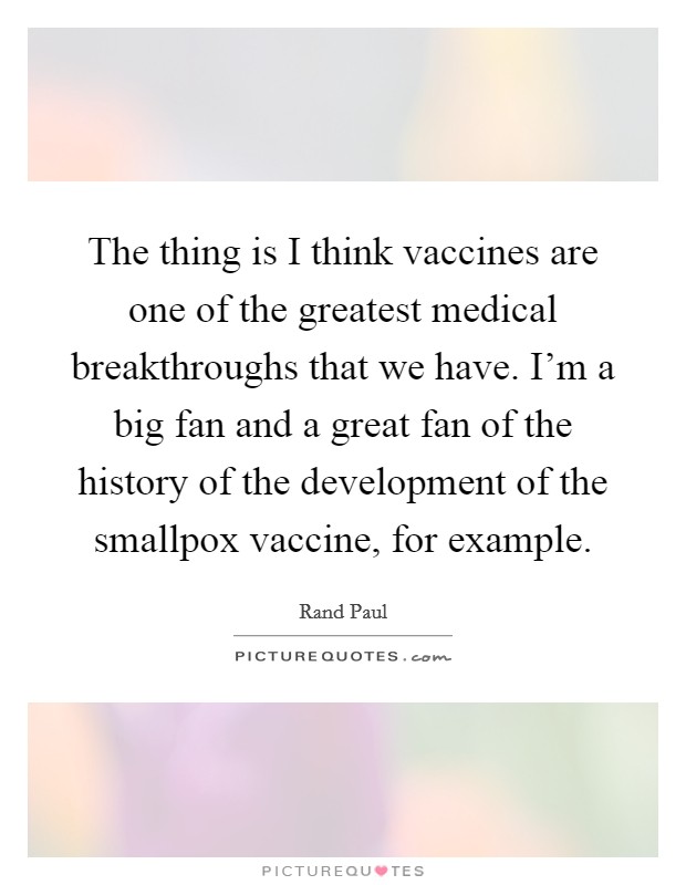 The thing is I think vaccines are one of the greatest medical breakthroughs that we have. I'm a big fan and a great fan of the history of the development of the smallpox vaccine, for example. Picture Quote #1