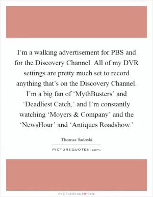 I’m a walking advertisement for PBS and for the Discovery Channel. All of my DVR settings are pretty much set to record anything that’s on the Discovery Channel. I’m a big fan of ‘MythBusters’ and ‘Deadliest Catch,’ and I’m constantly watching ‘Moyers and Company’ and the ‘NewsHour’ and ‘Antiques Roadshow.’ Picture Quote #1