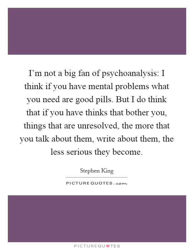I'm not a big fan of psychoanalysis: I think if you have mental problems what you need are good pills. But I do think that if you have thinks that bother you, things that are unresolved, the more that you talk about them, write about them, the less serious they become. Picture Quote #1