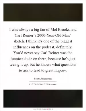 I was always a big fan of Mel Brooks and Carl Reiner’s  2000-Year-Old Man’ sketch. I think it’s one of the biggest influences on the podcast, definitely. You’d never say Carl Reiner was the funniest dude on there, because he’s just teeing it up, but he knows what questions to ask to lead to great improv Picture Quote #1