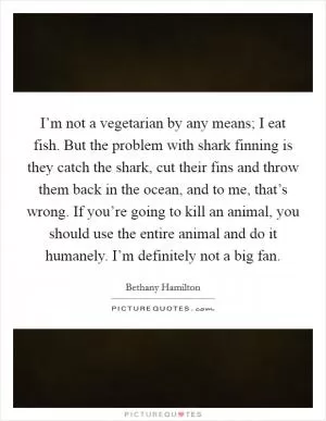 I’m not a vegetarian by any means; I eat fish. But the problem with shark finning is they catch the shark, cut their fins and throw them back in the ocean, and to me, that’s wrong. If you’re going to kill an animal, you should use the entire animal and do it humanely. I’m definitely not a big fan Picture Quote #1