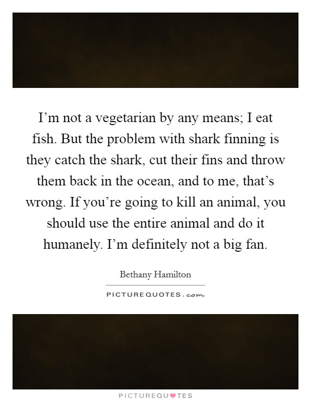 I'm not a vegetarian by any means; I eat fish. But the problem with shark finning is they catch the shark, cut their fins and throw them back in the ocean, and to me, that's wrong. If you're going to kill an animal, you should use the entire animal and do it humanely. I'm definitely not a big fan. Picture Quote #1