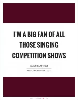 I’m a big fan of all those singing competition shows Picture Quote #1