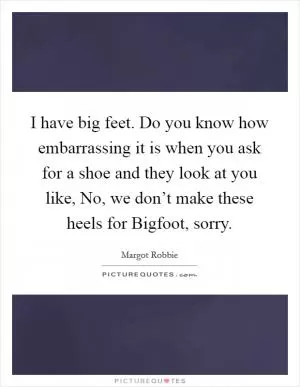 I have big feet. Do you know how embarrassing it is when you ask for a shoe and they look at you like, No, we don’t make these heels for Bigfoot, sorry Picture Quote #1