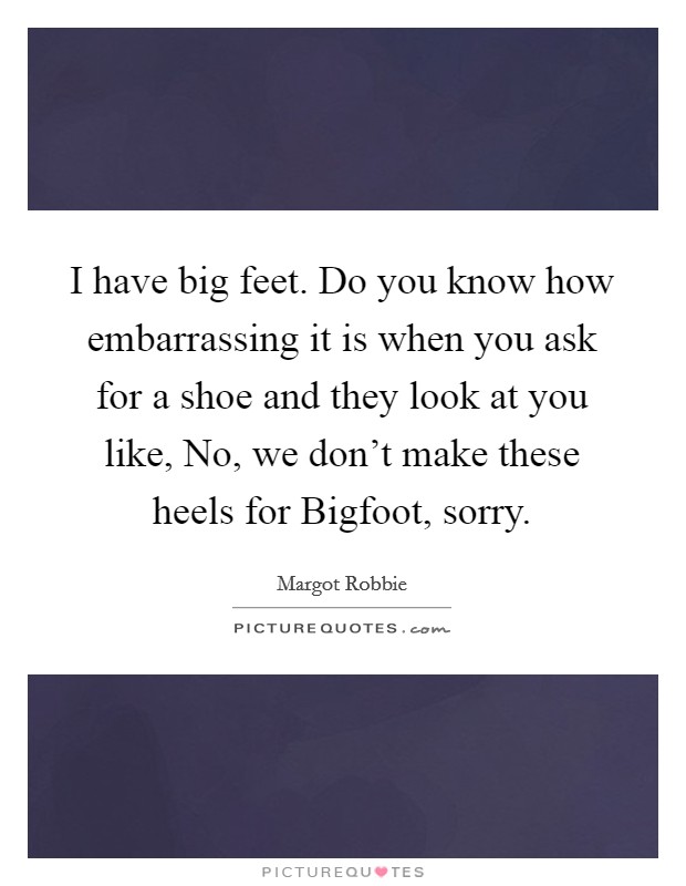 I have big feet. Do you know how embarrassing it is when you ask for a shoe and they look at you like, No, we don't make these heels for Bigfoot, sorry. Picture Quote #1