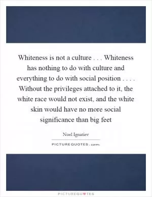 Whiteness is not a culture . . . Whiteness has nothing to do with culture and everything to do with social position . . . . Without the privileges attached to it, the white race would not exist, and the white skin would have no more social significance than big feet Picture Quote #1