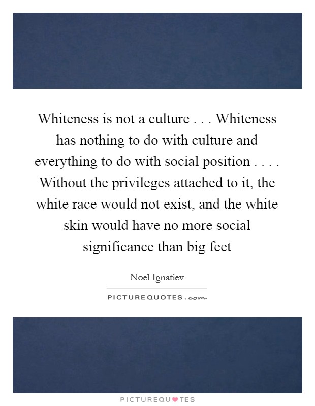 Whiteness is not a culture . . . Whiteness has nothing to do with culture and everything to do with social position . . . . Without the privileges attached to it, the white race would not exist, and the white skin would have no more social significance than big feet Picture Quote #1