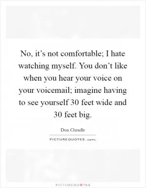 No, it’s not comfortable; I hate watching myself. You don’t like when you hear your voice on your voicemail; imagine having to see yourself 30 feet wide and 30 feet big Picture Quote #1