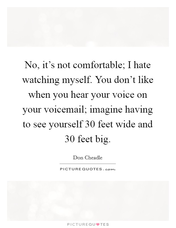 No, it's not comfortable; I hate watching myself. You don't like when you hear your voice on your voicemail; imagine having to see yourself 30 feet wide and 30 feet big. Picture Quote #1