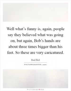 Well what’s funny is, again, people say they believed what was going on, but again, Bob’s hands are about three times bigger than his feet. So these are very caricatured Picture Quote #1
