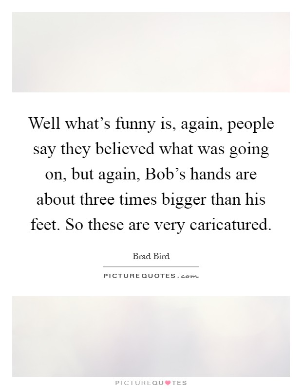 Well what's funny is, again, people say they believed what was going on, but again, Bob's hands are about three times bigger than his feet. So these are very caricatured. Picture Quote #1