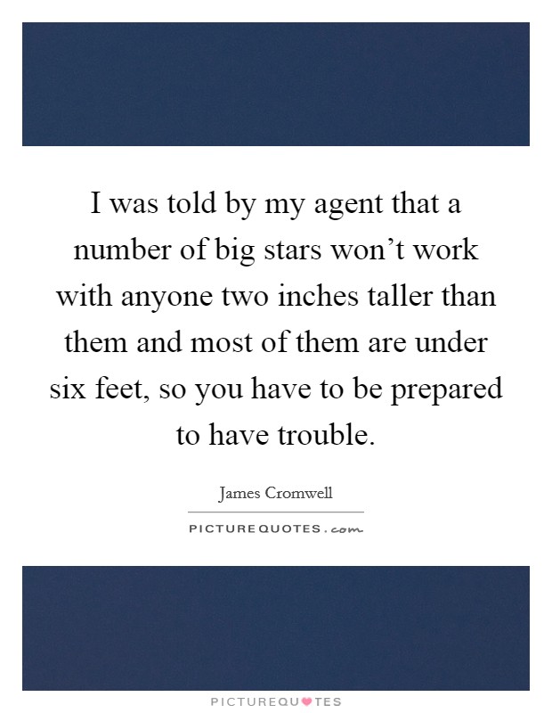 I was told by my agent that a number of big stars won't work with anyone two inches taller than them and most of them are under six feet, so you have to be prepared to have trouble. Picture Quote #1