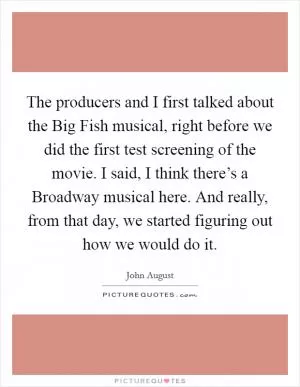 The producers and I first talked about the Big Fish musical, right before we did the first test screening of the movie. I said, I think there’s a Broadway musical here. And really, from that day, we started figuring out how we would do it Picture Quote #1