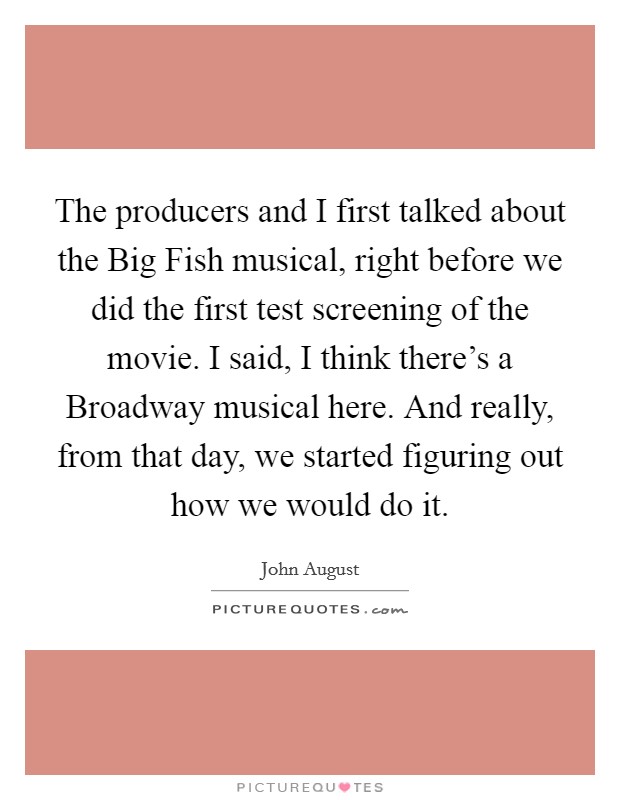 The producers and I first talked about the Big Fish musical, right before we did the first test screening of the movie. I said, I think there's a Broadway musical here. And really, from that day, we started figuring out how we would do it. Picture Quote #1