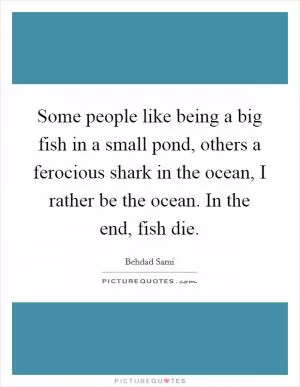 Some people like being a big fish in a small pond, others a ferocious shark in the ocean, I rather be the ocean. In the end, fish die Picture Quote #1