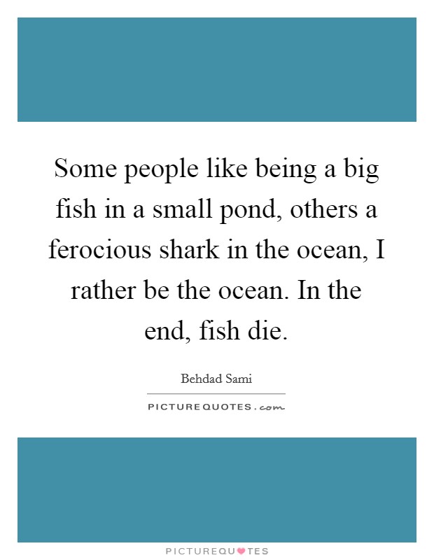Some people like being a big fish in a small pond, others a ferocious shark in the ocean, I rather be the ocean. In the end, fish die Picture Quote #1