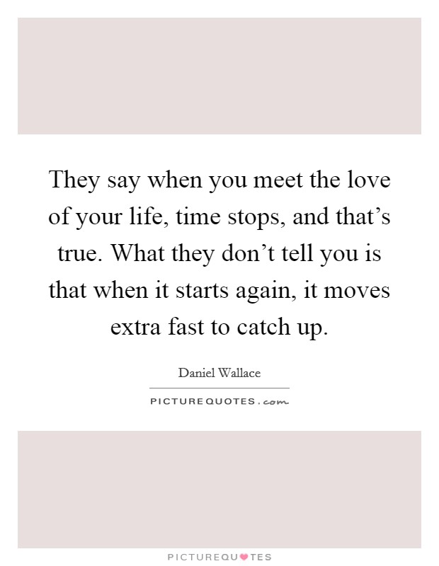 They say when you meet the love of your life, time stops, and that's true. What they don't tell you is that when it starts again, it moves extra fast to catch up. Picture Quote #1