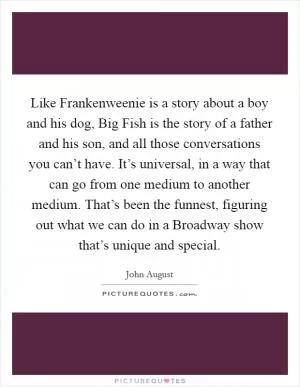 Like Frankenweenie is a story about a boy and his dog, Big Fish is the story of a father and his son, and all those conversations you can’t have. It’s universal, in a way that can go from one medium to another medium. That’s been the funnest, figuring out what we can do in a Broadway show that’s unique and special Picture Quote #1