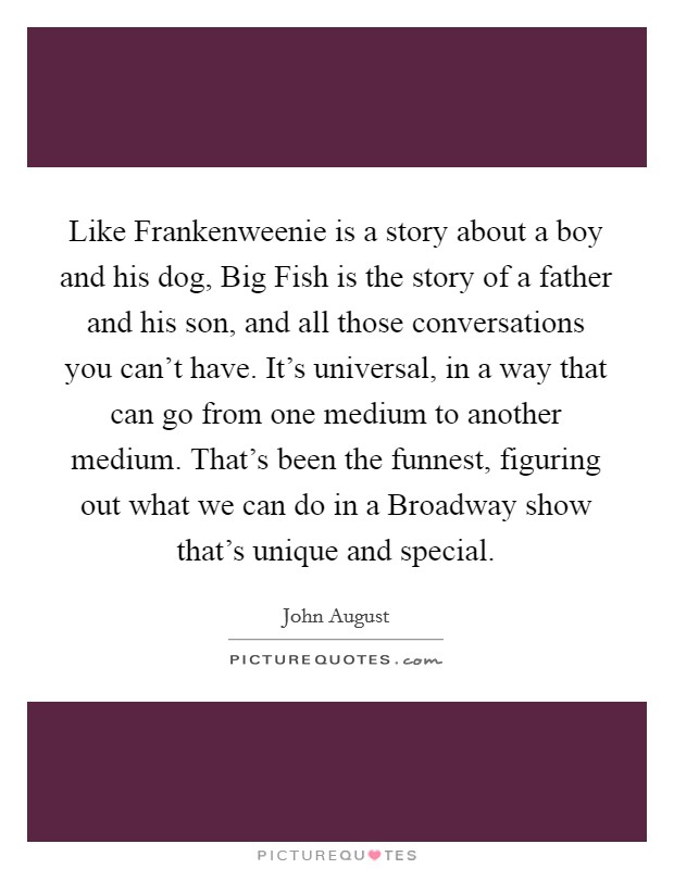 Like Frankenweenie is a story about a boy and his dog, Big Fish is the story of a father and his son, and all those conversations you can't have. It's universal, in a way that can go from one medium to another medium. That's been the funnest, figuring out what we can do in a Broadway show that's unique and special. Picture Quote #1