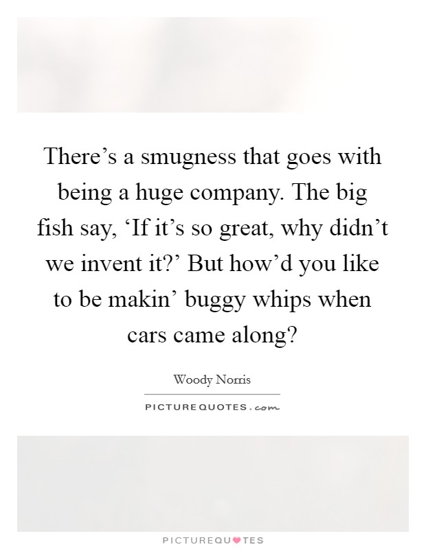 There's a smugness that goes with being a huge company. The big fish say, ‘If it's so great, why didn't we invent it?' But how'd you like to be makin' buggy whips when cars came along? Picture Quote #1