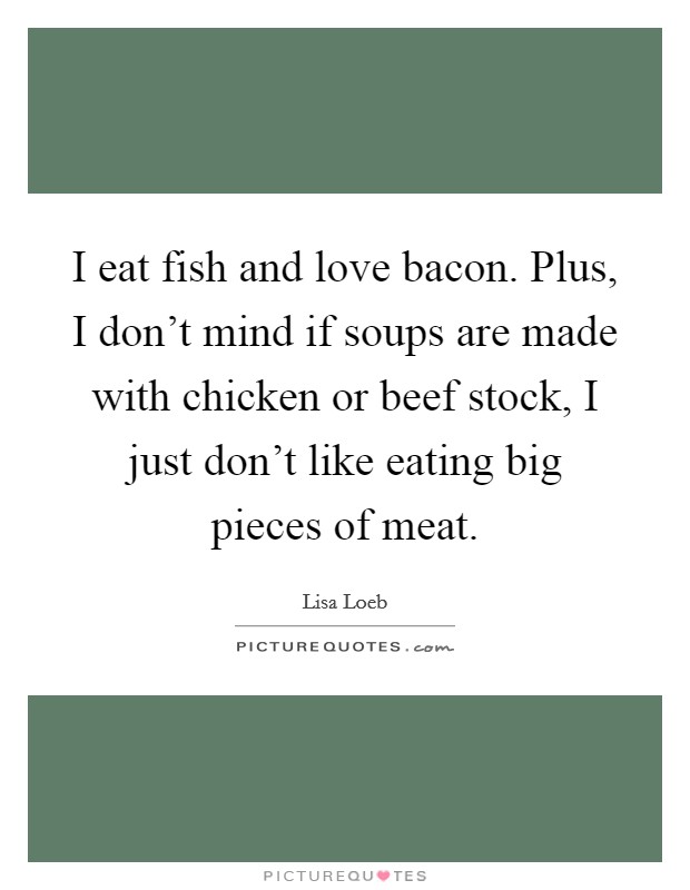 I eat fish and love bacon. Plus, I don't mind if soups are made with chicken or beef stock, I just don't like eating big pieces of meat. Picture Quote #1