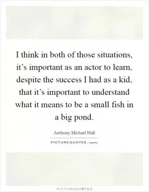 I think in both of those situations, it’s important as an actor to learn, despite the success I had as a kid, that it’s important to understand what it means to be a small fish in a big pond Picture Quote #1