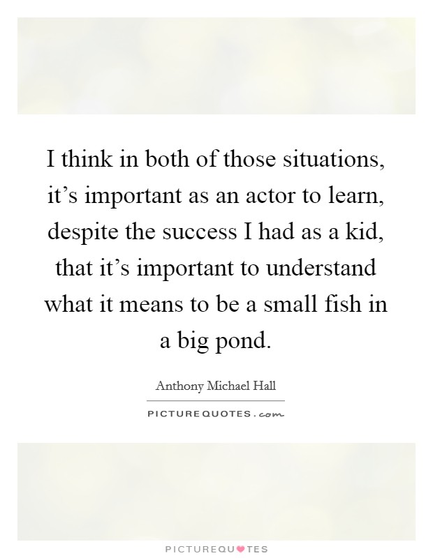I think in both of those situations, it's important as an actor to learn, despite the success I had as a kid, that it's important to understand what it means to be a small fish in a big pond. Picture Quote #1