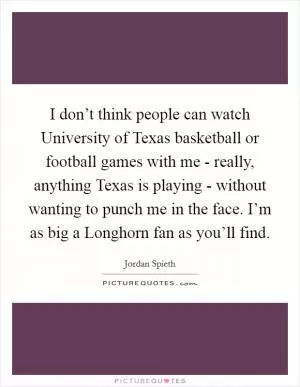 I don’t think people can watch University of Texas basketball or football games with me - really, anything Texas is playing - without wanting to punch me in the face. I’m as big a Longhorn fan as you’ll find Picture Quote #1