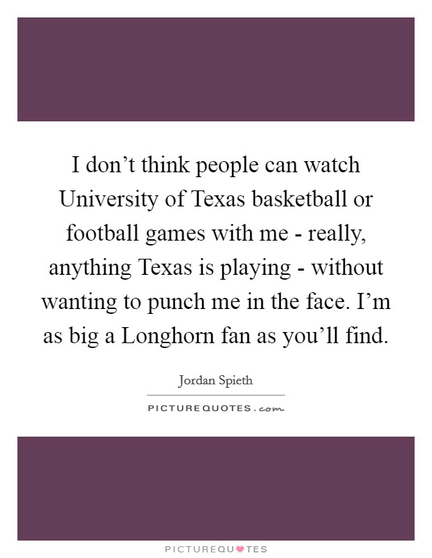 I don't think people can watch University of Texas basketball or football games with me - really, anything Texas is playing - without wanting to punch me in the face. I'm as big a Longhorn fan as you'll find. Picture Quote #1