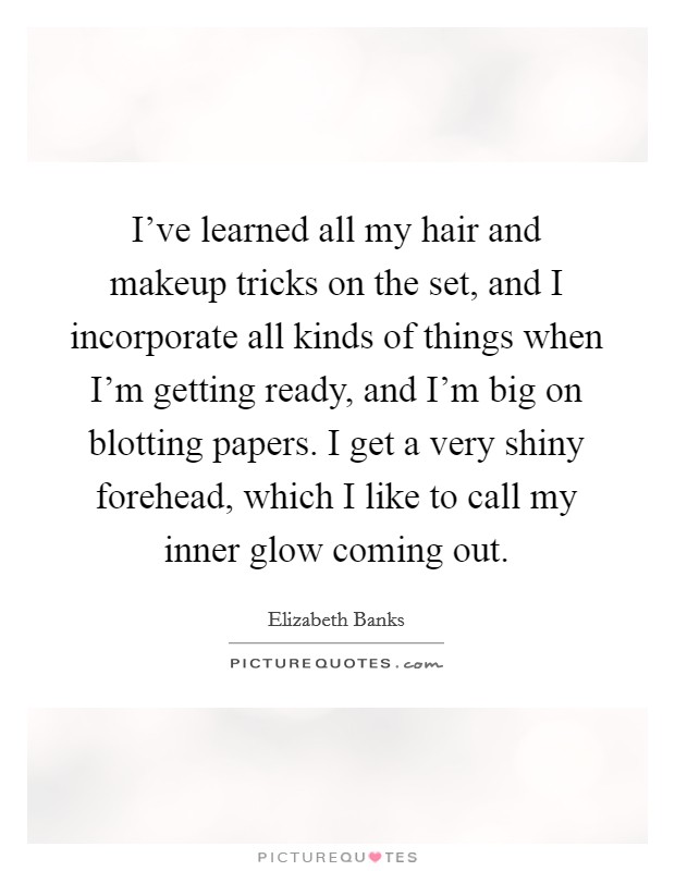 I've learned all my hair and makeup tricks on the set, and I incorporate all kinds of things when I'm getting ready, and I'm big on blotting papers. I get a very shiny forehead, which I like to call my inner glow coming out. Picture Quote #1