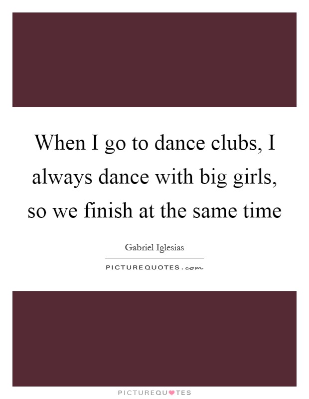 When I go to dance clubs, I always dance with big girls, so we finish at the same time Picture Quote #1