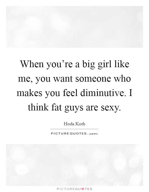When you’re a big girl like me, you want someone who makes you feel diminutive. I think fat guys are sexy Picture Quote #1
