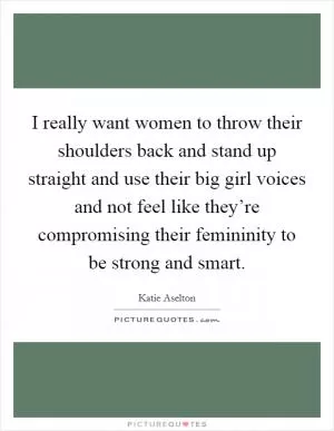 I really want women to throw their shoulders back and stand up straight and use their big girl voices and not feel like they’re compromising their femininity to be strong and smart Picture Quote #1