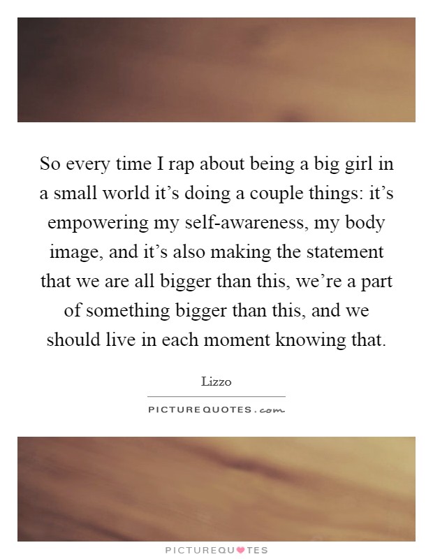 So every time I rap about being a big girl in a small world it’s doing a couple things: it’s empowering my self-awareness, my body image, and it’s also making the statement that we are all bigger than this, we’re a part of something bigger than this, and we should live in each moment knowing that Picture Quote #1