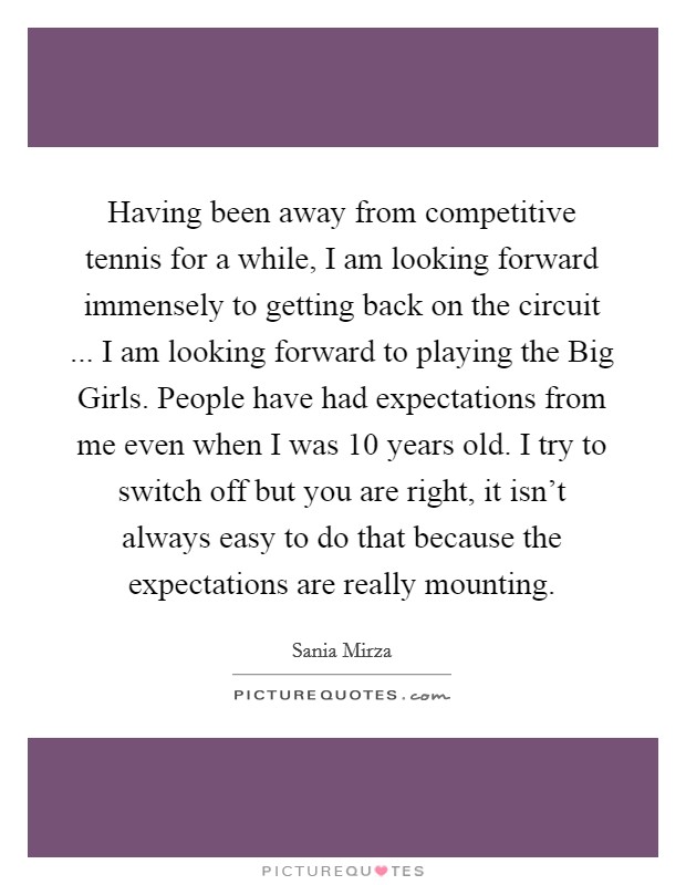Having been away from competitive tennis for a while, I am looking forward immensely to getting back on the circuit ... I am looking forward to playing the Big Girls. People have had expectations from me even when I was 10 years old. I try to switch off but you are right, it isn’t always easy to do that because the expectations are really mounting Picture Quote #1