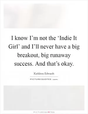 I know I’m not the ‘Indie It Girl’ and I’ll never have a big breakout, big runaway success. And that’s okay Picture Quote #1