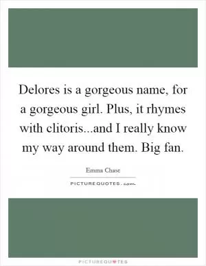 Delores is a gorgeous name, for a gorgeous girl. Plus, it rhymes with clitoris...and I really know my way around them. Big fan Picture Quote #1