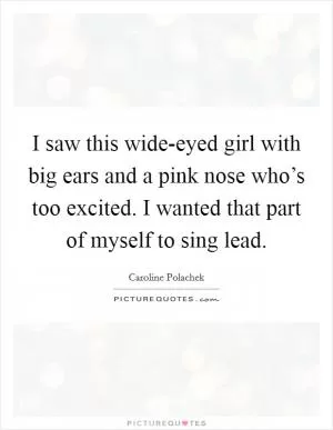 I saw this wide-eyed girl with big ears and a pink nose who’s too excited. I wanted that part of myself to sing lead Picture Quote #1