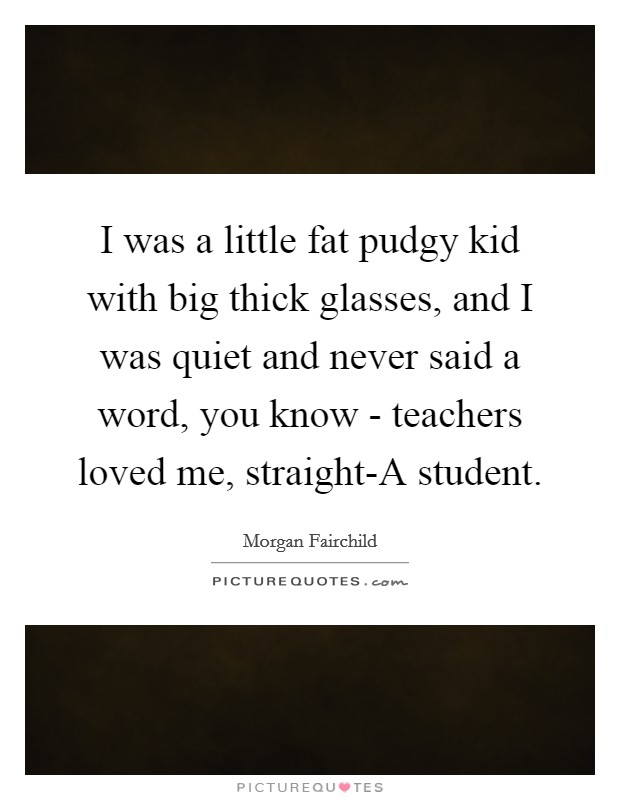 I was a little fat pudgy kid with big thick glasses, and I was quiet and never said a word, you know - teachers loved me, straight-A student. Picture Quote #1