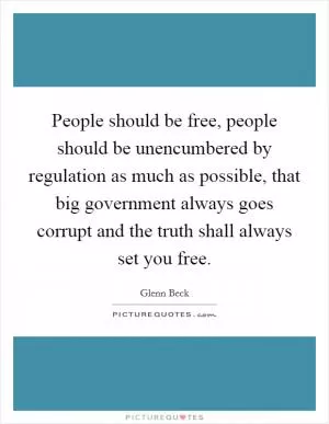 People should be free, people should be unencumbered by regulation as much as possible, that big government always goes corrupt and the truth shall always set you free Picture Quote #1