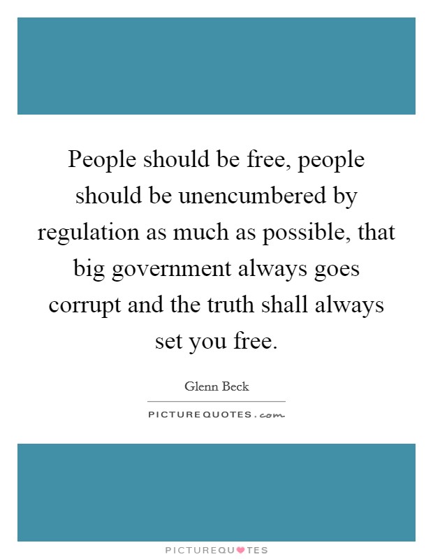People should be free, people should be unencumbered by regulation as much as possible, that big government always goes corrupt and the truth shall always set you free. Picture Quote #1