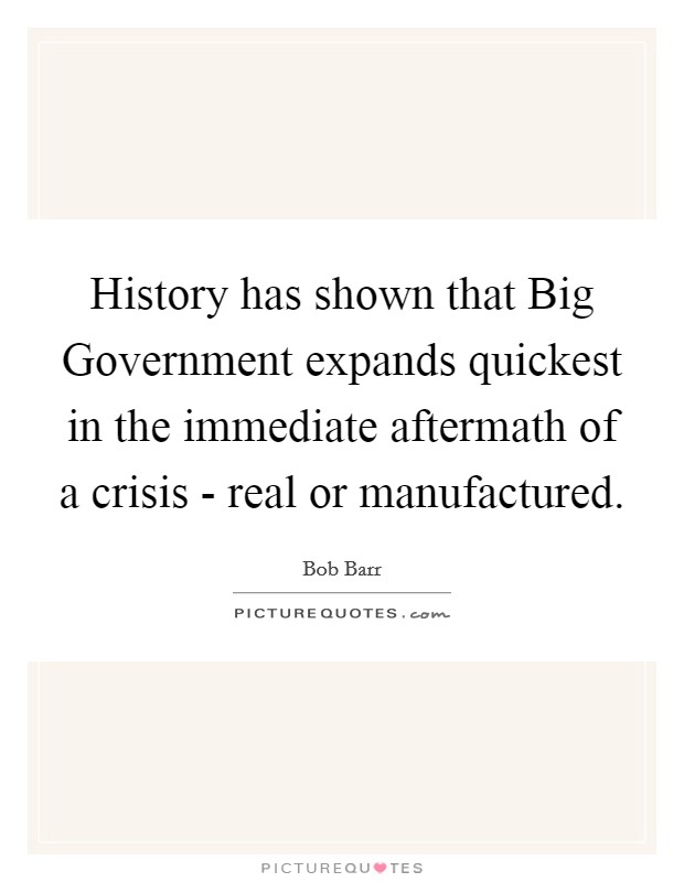History has shown that Big Government expands quickest in the immediate aftermath of a crisis - real or manufactured. Picture Quote #1