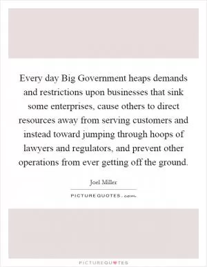 Every day Big Government heaps demands and restrictions upon businesses that sink some enterprises, cause others to direct resources away from serving customers and instead toward jumping through hoops of lawyers and regulators, and prevent other operations from ever getting off the ground Picture Quote #1