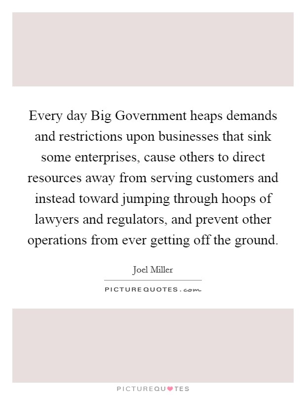 Every day Big Government heaps demands and restrictions upon businesses that sink some enterprises, cause others to direct resources away from serving customers and instead toward jumping through hoops of lawyers and regulators, and prevent other operations from ever getting off the ground. Picture Quote #1