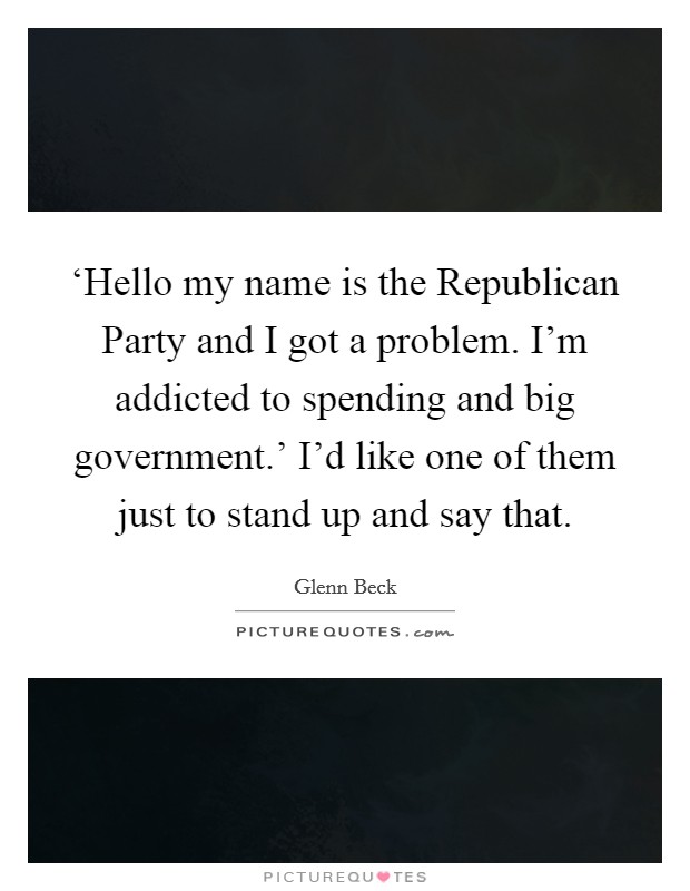 ‘Hello my name is the Republican Party and I got a problem. I'm addicted to spending and big government.' I'd like one of them just to stand up and say that. Picture Quote #1