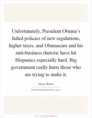 Unfortunately, President Obama’s failed policies of new regulations, higher taxes, and Obamacare and his anti-business rhetoric have hit Hispanics especially hard. Big government really hurts those who are trying to make it Picture Quote #1